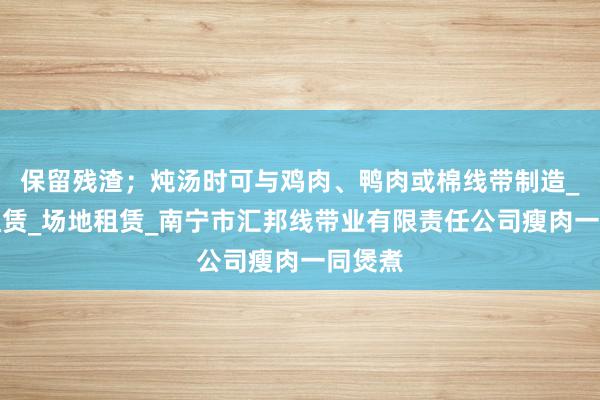 保留残渣；炖汤时可与鸡肉、鸭肉或棉线带制造_房屋租赁_场地租赁_南宁市汇邦线带业有限责任公司瘦肉一同煲煮