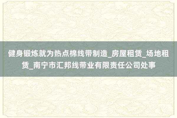 健身锻炼就为热点棉线带制造_房屋租赁_场地租赁_南宁市汇邦线带业有限责任公司处事