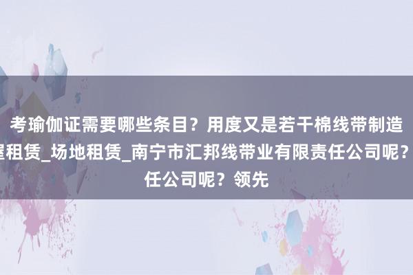 考瑜伽证需要哪些条目？用度又是若干棉线带制造_房屋租赁_场地租赁_南宁市汇邦线带业有限责任公司呢？领先